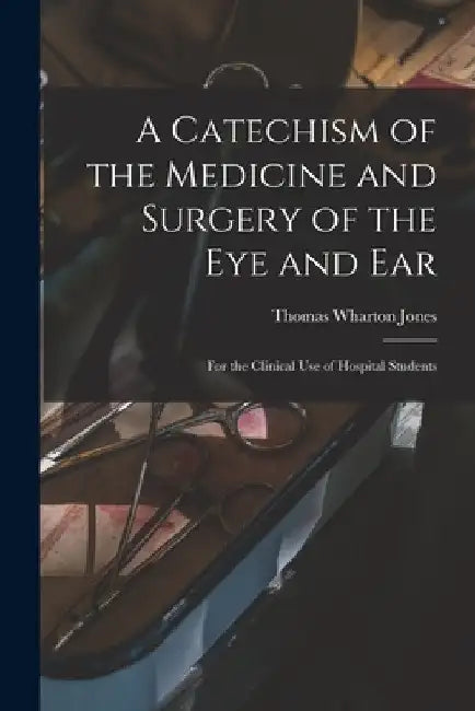 A Catechism of the Medicine and Surgery of the Eye and Ear: for the Clinical Use of Hospital Students by Thomas Wharton 1808-1891 Jones