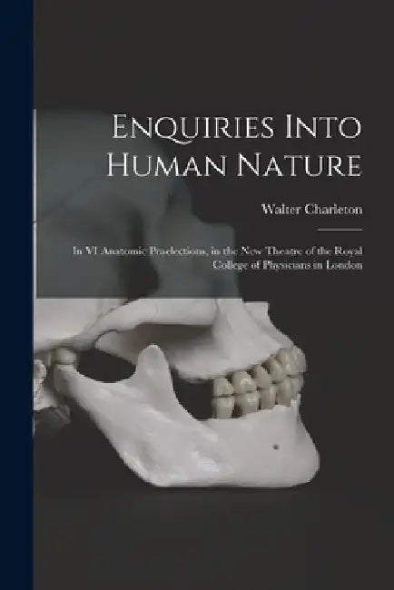Enquiries Into Human Nature: in VI Anatomic Praelections, in the New Theatre of the Royal College of Physicians in London by Walter 1619-1707 Charleton