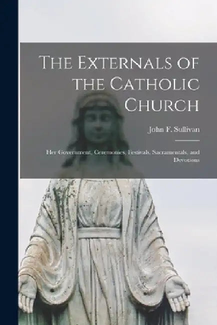 The Externals of the Catholic Church: Her Government, Ceremonies, Festivals, Sacramentals, and Devotions by John F. (John Francis) 1867- Sullivan