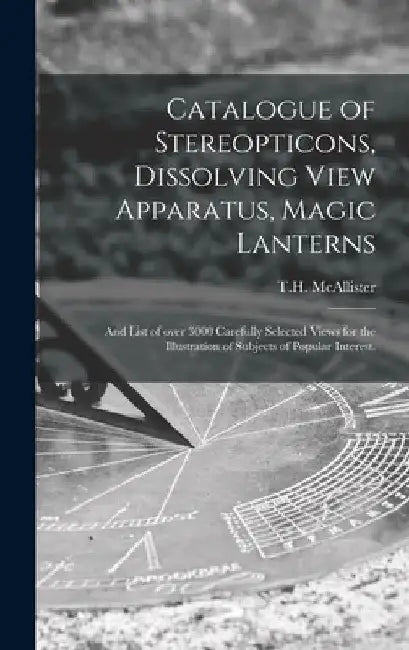 Catalogue of Stereopticons, Dissolving View Apparatus, Magic Lanterns: and List of Over 3000 Carefully Selected Views for the Illustration of Subjects by N. y. ). T. H. McAllister (New York