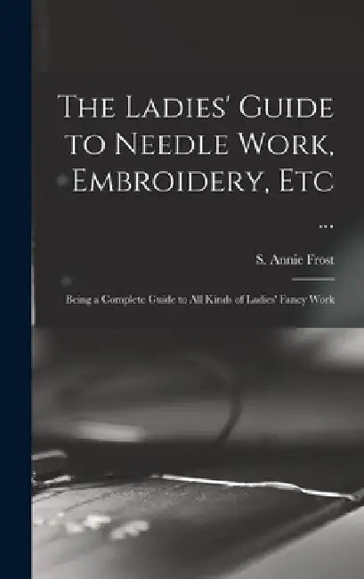 The Ladies' Guide to Needle Work, Embroidery, Etc ...: Being a Complete Guide to All Kinds of Ladies' Fancy Work by S. Annie (Sarah Annie) Frost