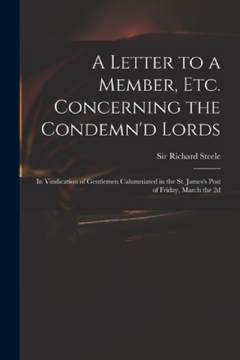 A Letter to a Member, Etc. Concerning the Condemn'd Lords: in Vindication of Gentlemen Calumniated in the St. James's Post of Friday, March the 2d by Richard Steele