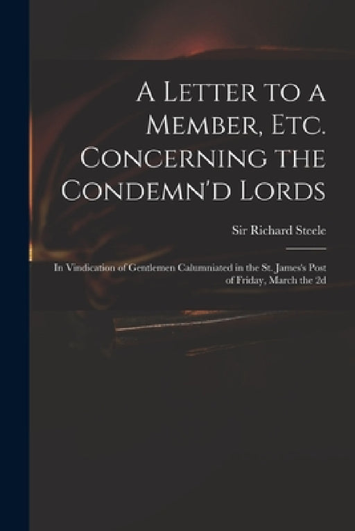 A Letter to a Member, Etc. Concerning the Condemn'd Lords: in Vindication of Gentlemen Calumniated in the St. James's Post of Friday, March the 2d by Richard Steele