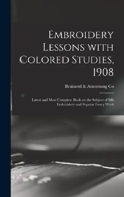 Embroidery Lessons With Colored Studies, 1908: Latest and Most Complete Book on the Subject of Silk Embroidery and Popular Fancy Work by Brainerd & Armstrong Co