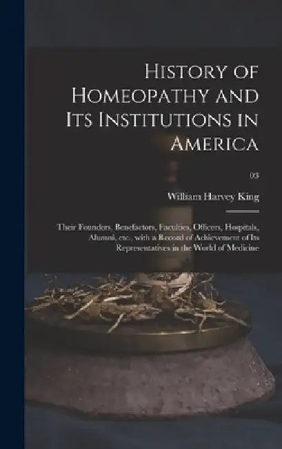 History of Homeopathy and Its Institutions in America; Their Founders, Benefactors, Faculties, Officers, Hospitals, Alumni, Etc., With a Record of Ach by William Harvey 1861- King