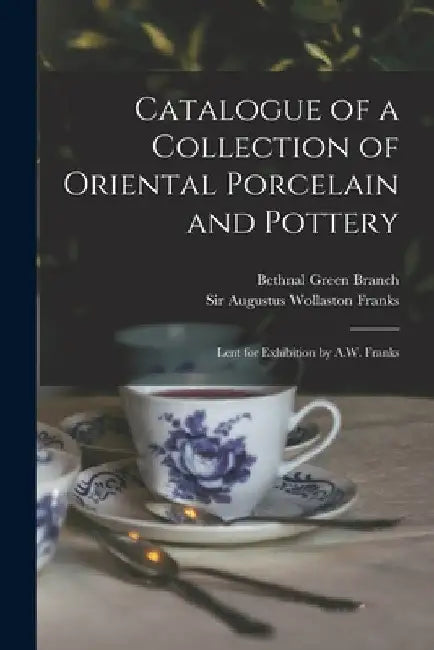 Catalogue of a Collection of Oriental Porcelain and Pottery: Lent for Exhibition by A.W. Franks by Bethnal Green Branch