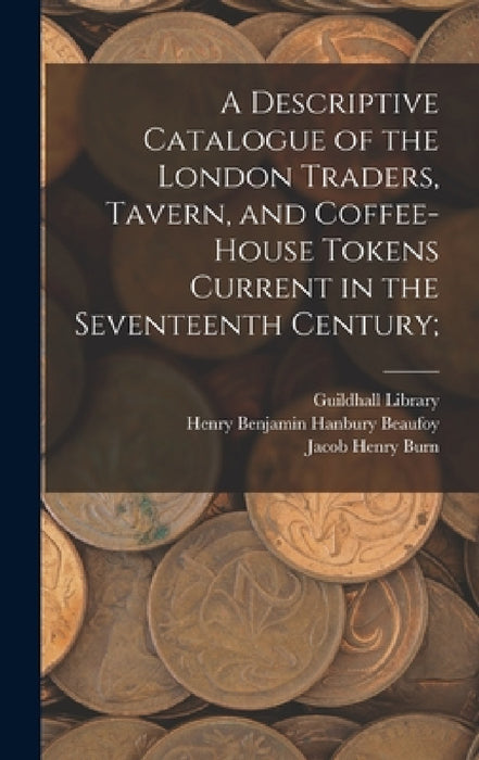 A Descriptive Catalogue of the London Traders, Tavern, and Coffee-house Tokens Current in the Seventeenth Century; by England) Guildhall Library (London, Henry Benjamin Hanbury 1786 Beaufoy, Jacob Henry D. 1869 Burn