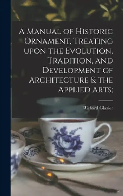 A Manual of Historic Ornament, Treating Upon the Evolution, Tradition, and Development of Architecture & the Applied Arts; by Richard 1851-1918 Glazier