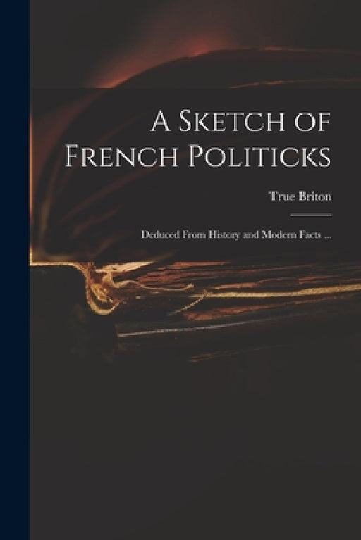 A Sketch of French Politicks: Deduced From History and Modern Facts ... by True Briton