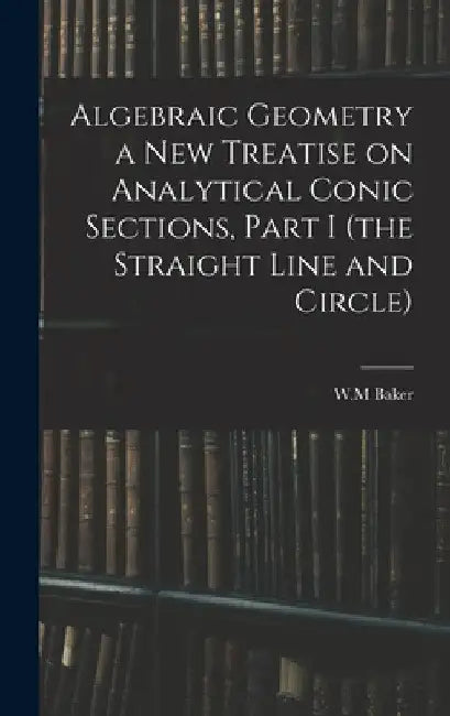 Algebraic Geometry a New Treatise on Analytical Conic Sections, Part I (the Straight Line and Circle) by W. M. Baker