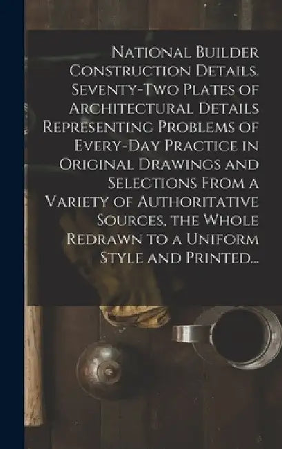 National Builder Construction Details. Seventy-two Plates of Architectural Details Representing Problems of Every-day Practice in Original Drawings an by Anonymous