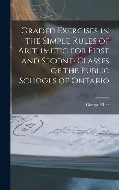 Graded Exercises in the Simple Rules of Arithmetic for First and Second Classes of the Public Schools of Ontario [microform] by George Moir