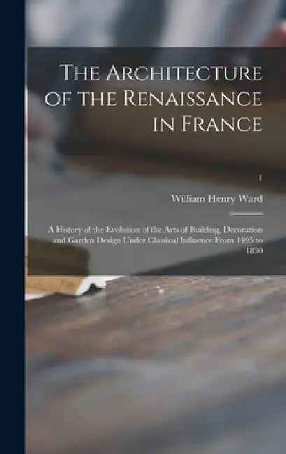 The Architecture of the Renaissance in France; a History of the Evolution of the Arts of Building, Decoration and Garden Design Under Classical Influe by William Henry 1856-1924 Ward