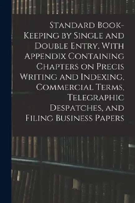 Standard Book-keeping by Single and Double Entry. With Appendix Containing Chapters on Precis Writing and Indexing, Commercial Terms, Telegraphic Desp by Anonymous
