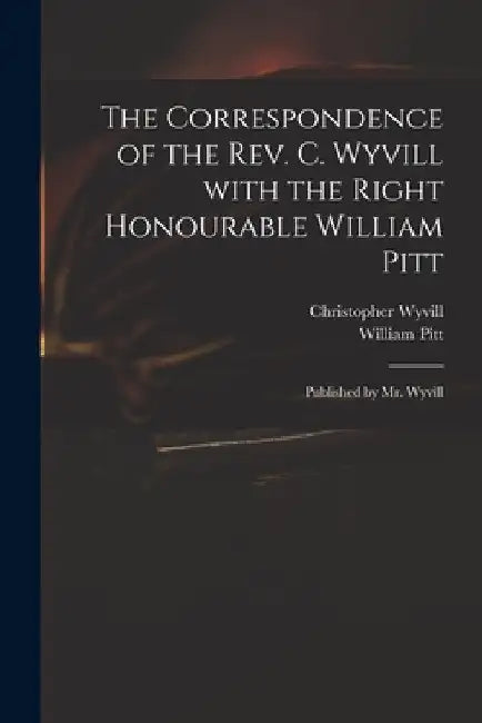 The Correspondence of the Rev. C. Wyvill With the Right Honourable William Pitt: Published by Mr. Wyvill by Christopher 1740-1822 Wyvill