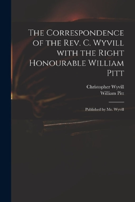 The Correspondence of the Rev. C. Wyvill With the Right Honourable William Pitt: Published by Mr. Wyvill by Christopher 1740-1822 Wyvill, William 1759-1806 Pitt