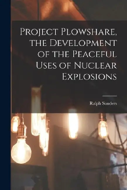 Project Plowshare, the Development of the Peaceful Uses of Nuclear Explosions by Ralph Sanders