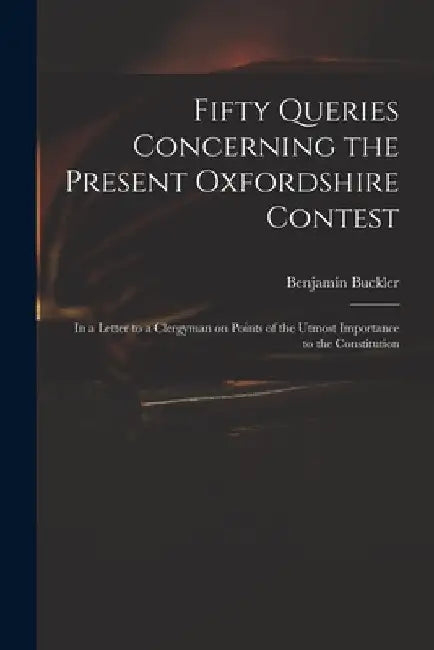 Fifty Queries Concerning the Present Oxfordshire Contest: in a Letter to a Clergyman on Points of the Utmost Importance to the Constitution by Benjamin 1718-1780 Serious Buckler