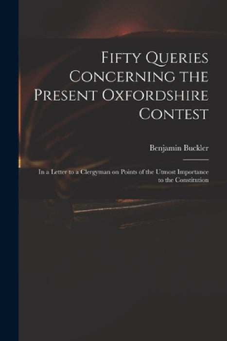 Fifty Queries Concerning the Present Oxfordshire Contest: in a Letter to a Clergyman on Points of the Utmost Importance to the Constitution by Benjamin 1718-1780 Serious Buckler