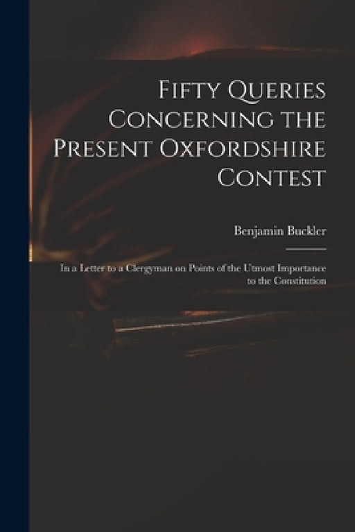Fifty Queries Concerning the Present Oxfordshire Contest: in a Letter to a Clergyman on Points of the Utmost Importance to the Constitution by Benjamin 1718-1780 Serious Buckler