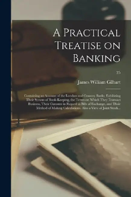 A Practical Treatise on Banking: Containing an Account of the London and Country Banks; Exhibiting Their System of Book-keeping, the Terms on Which Th by James William 1794-1863 Gilbart