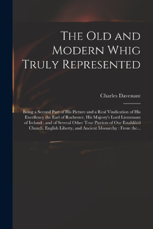 The Old and Modern Whig Truly Represented: Being a Second Part of His Picture and a Real Vindication of His Excellency the Earl of Rochester, His Maje by Charles 1656-1714 Davenant