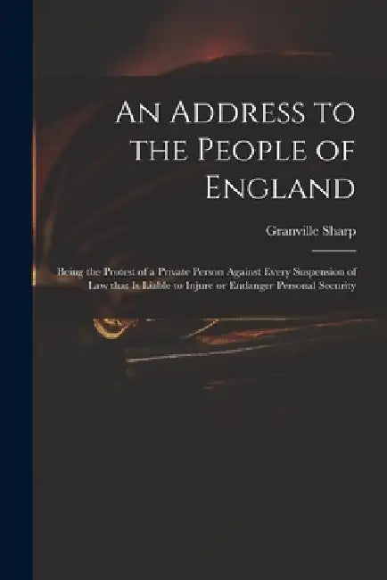 An Address to the People of England: Being the Protest of a Private Person Against Every Suspension of Law That is Liable to Injure or Endanger Person by Granville 1735-1813 Sharp