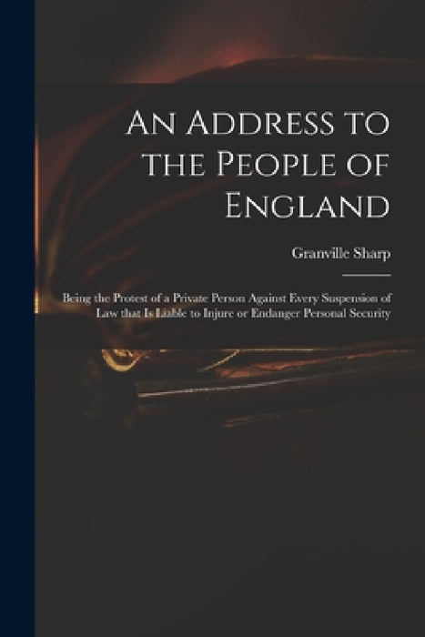 An Address to the People of England: Being the Protest of a Private Person Against Every Suspension of Law That is Liable to Injure or Endanger Person by Granville 1735-1813 Sharp
