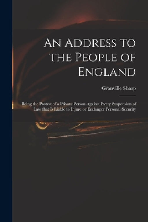 An Address to the People of England: Being the Protest of a Private Person Against Every Suspension of Law That is Liable to Injure or Endanger Person by Granville 1735-1813 Sharp