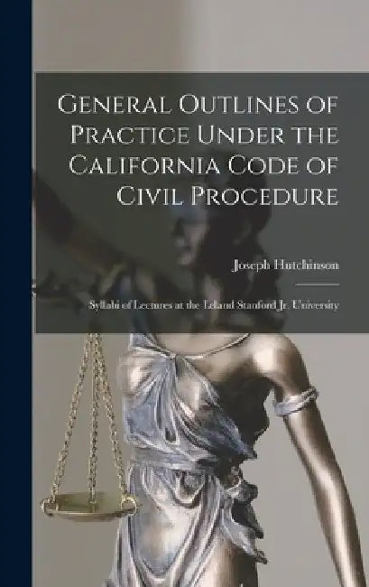 General Outlines of Practice Under the California Code of Civil Procedure: Syllabi of Lectures at the Leland Stanford Jr. University by Joseph D. 1910 Hutchinson