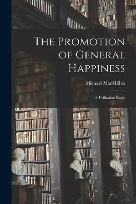 The Promotion of General Happiness: a Utilitarian Essay by Michael 1853- MacMillan