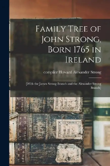 Family Tree of John Strong, Born 1765 in Ireland; [with the James Strong Branch and the Alexander Strong Branch] by Howard Alexander Compiler Strong