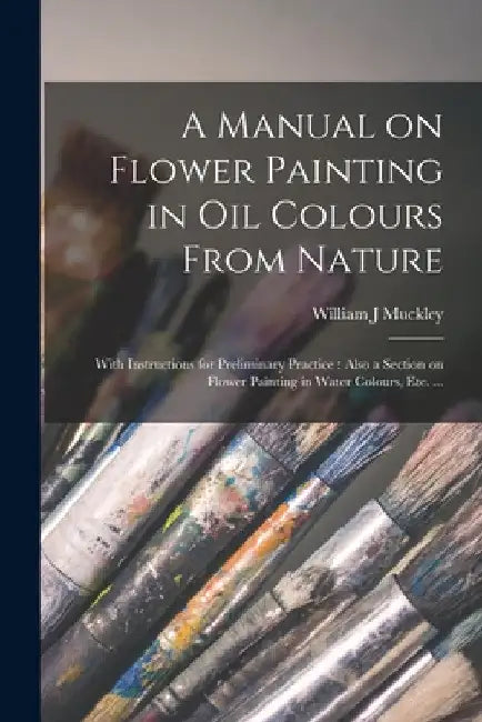 A Manual on Flower Painting in Oil Colours From Nature: With Instructions for Preliminary Practice: Also a Section on Flower Painting in Water Colours by William J. Muckley