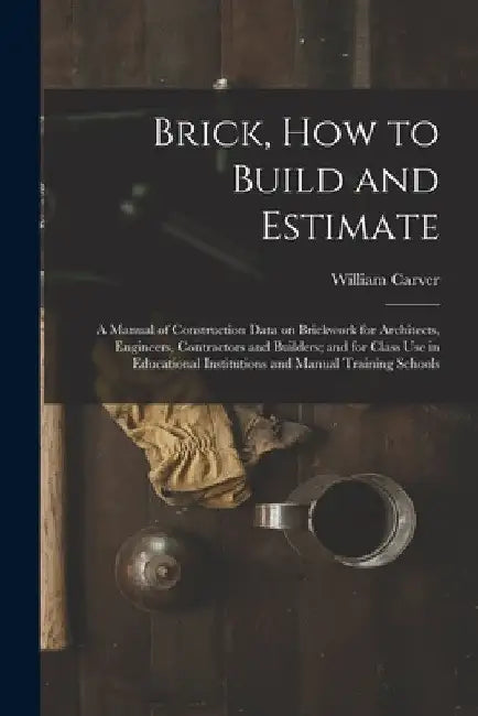 Brick, How to Build and Estimate: a Manual of Construction Data on Brickwork for Architects, Engineers, Contractors and Builders; and for Class Use in by William Carver