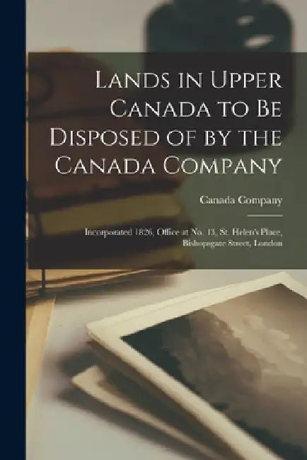 Lands in Upper Canada to Be Disposed of by the Canada Company [microform]: Incorporated 1826, Office at No. 13, St. Helen's Place, Bishopsgate Street, by Canada Company