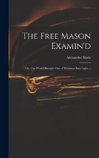 The Free Mason Examin'd; or, The World Brought out of Darkness Into Light ... by Alexander Slade