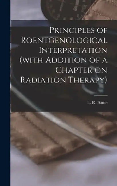 Principles of Roentgenological Interpretation (with Addition of a Chapter on Radiation Therapy) by L. R. (Le Roy) B. 1890 Sante