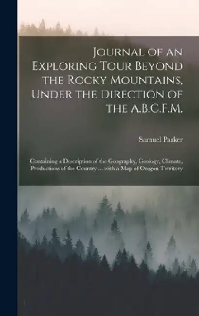 Journal of an Exploring Tour Beyond the Rocky Mountains, Under the Direction of the A.B.C.F.M. [microform]: Containing a Description of the Geography, by Samuel 1779-1866 Parker