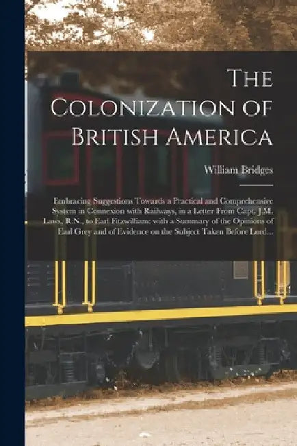 The Colonization of British America [microform]: Embracing Suggestions Towards a Practical and Comprehensive System in Connexion With Railways, in a L by William Bridges