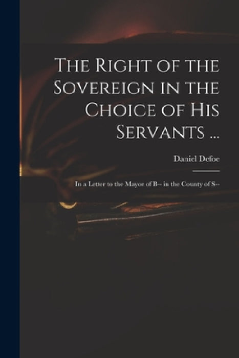 The Right of the Sovereign in the Choice of His Servants ...: in a Letter to the Mayor of B-- in the County of S-- by Daniel Defoe
