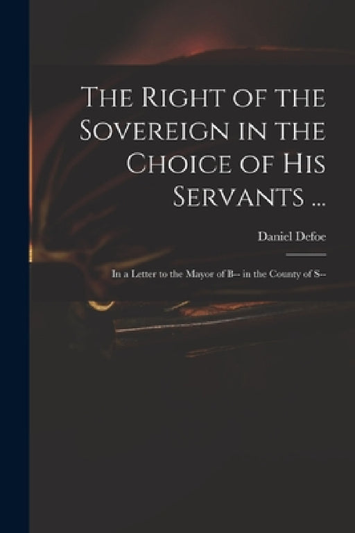The Right of the Sovereign in the Choice of His Servants ...: in a Letter to the Mayor of B-- in the County of S-- by Daniel Defoe
