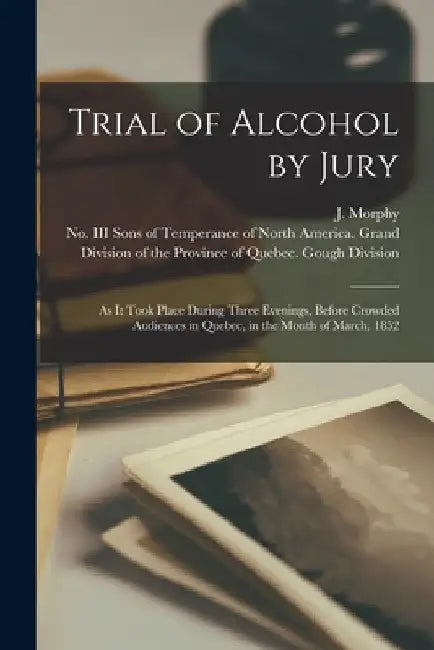 Trial of Alcohol by Jury [microform]: as It Took Place During Three Evenings, Before Crowded Audiences in Quebec, in the Month of March, 1852 by J. (John) Morphy