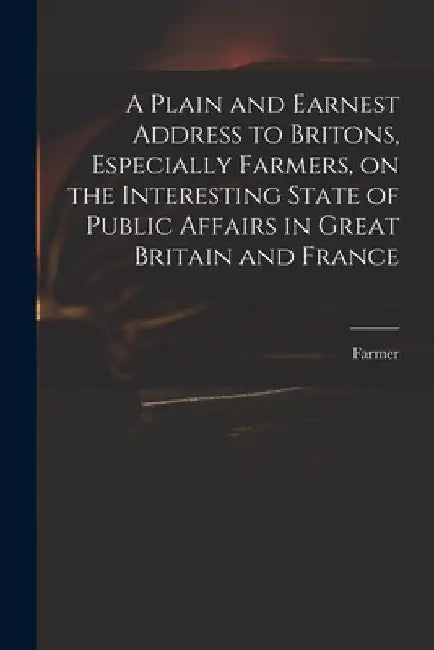 A Plain and Earnest Address to Britons, Especially Farmers, on the Interesting State of Public Affairs in Great Britain and France by Farmer