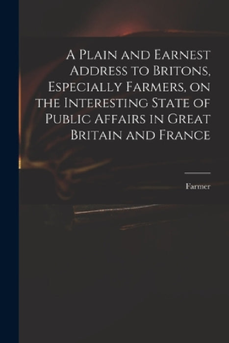 A Plain and Earnest Address to Britons, Especially Farmers, on the Interesting State of Public Affairs in Great Britain and France by Farmer