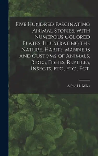 Five Hundred Fascinating Animal Stories, With Numerous Colored Plates, Illustrating the Nature, Habits, Manners and Customs of Animals, Birds, Fishes, by Alfred H. (Alfred Henry) 1848 Miles