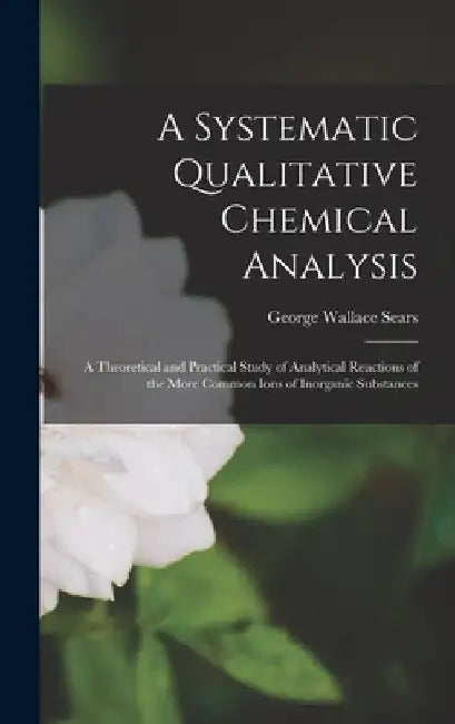 A Systematic Qualitative Chemical Analysis: a Theoretical and Practical Study of Analytical Reactions of the More Common Ions of Inorganic Substances by George Wallace 1878- Sears