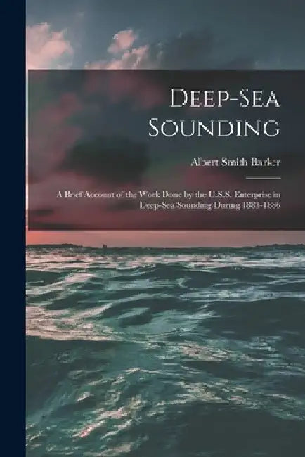 Deep-sea Sounding: A Brief Account of the Work Done by the U.S.S. Enterprise in Deep-sea Sounding During 1883-1886 by Albert Smith 1843-1916 Barker