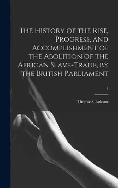 The History of the Rise, Progress, and Accomplishment of the Abolition of the African Slave-trade, by the British Parliament; 1 by Thomas 1760-1846 Clarkson