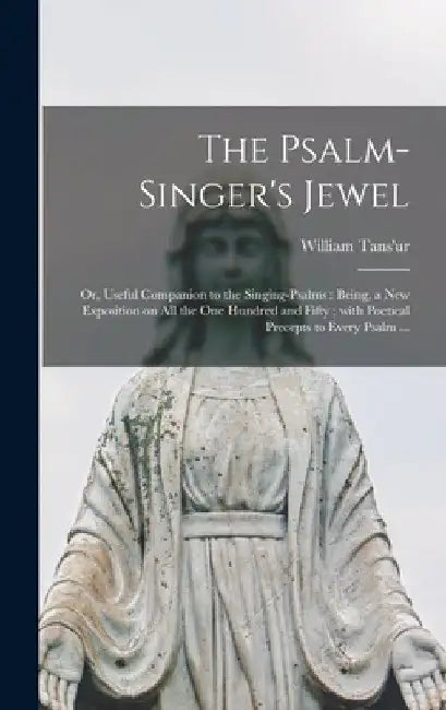 The Psalm-singer's Jewel; or, Useful Companion to the Singing-psalms: Being, a New Exposition on All the One Hundred and Fifty; With Poetical Precepts by William 1699?-1783 Tans'ur