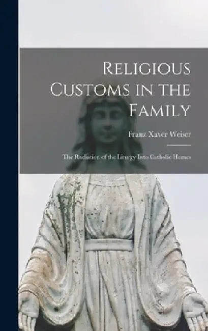 Religious Customs in the Family: the Radiation of the Liturgy Into Catholic Homes by Franz Xaver 1901- Weiser